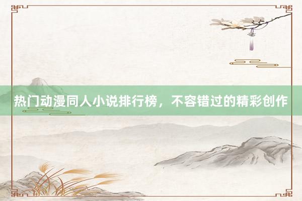 热门动漫同人小说排行榜，不容错过的精彩创作